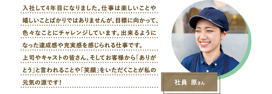 社員 原さん　入社して4年目になりました。仕事は楽しいことや嬉しいことばかりではありませんが、目標に向かって、色々なことにチャレンジしています。出来るようになった達成感や充実感を感じられる仕事です。上司やキャストの皆さん、そしてお客様から「ありがとう」と言われることや「笑顔」をいただくことが私の元気の源です！